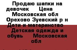 Продаю шапки на девочек.  › Цена ­ 250 - Московская обл., Орехово-Зуевский р-н Дети и материнство » Детская одежда и обувь   . Московская обл.